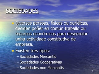 SOCIEDADES Diversas persoas, físicas ou xurídicas, deciden poñer en común traballo ou recursos económicos para desenrolar unha actividade constitutiva de empresa. Existen tres tipos:  Sociedades Mercantís Sociedades Cooperativas Sociedades non Mercantís 