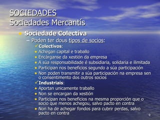 SOCIEDADES Sociedades Mercantís Sociedade Colectiva Poden ter dous  tipos de socios : Colectivos :  Achegan capital e traballo Encárganse da xestión da empresa A súa responsabilidade é subsidiaria, solidaria e ilimitada Participan nos beneficios segundo a súa participación Non poden transmitir a súa participación na empresa sen o consentimento dos outros socios Industriais : Aportan unicamente traballo Non se encargan da xestión Participan nos beneficios na mesma proporción que o socio que menos achegou, salvo pacto en contra Non ha de achegar fondos para cubrir perdas, salvo pacto en contra 
