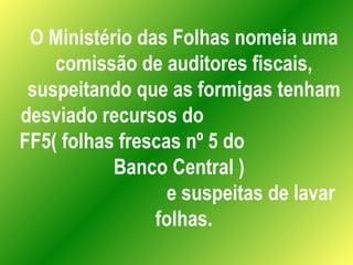 O Ministério das Folhas nomeia uma comissão de auditores fiscais, suspeitando que as formigas tenham desviado recursos do  FF5( folhas frescas nº 5 do  Banco Central )  e suspeitas de lavar folhas. 