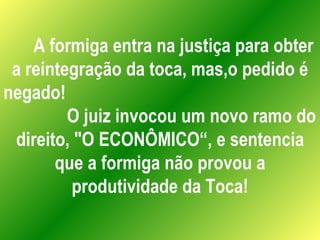 A formiga entra na justiça para obter a reintegração da toca, mas,o pedido é negado!  O juiz invocou um novo ramo do direito, "O ECONÔMICO“, e sentencia que a formiga não provou a produtividade da Toca! 