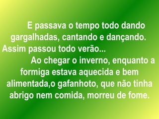 E passava o tempo todo dando gargalhadas, cantando e dançando.  Assim passou todo verão...  Ao chegar o inverno, enquanto a formiga estava aquecida e bem alimentada,o gafanhoto, que não tinha abrigo nem comida, morreu de fome. 