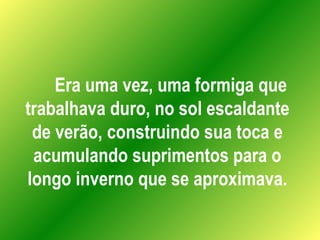 Era uma vez, uma formiga que trabalhava duro, no sol escaldante de verão, construindo sua toca e acumulando suprimentos para o longo inverno que se aproximava. 