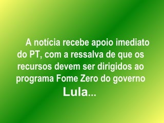 A notícia recebe apoio imediato do PT, com a ressalva de que os recursos devem ser dirigidos ao programa Fome Zero do gove...