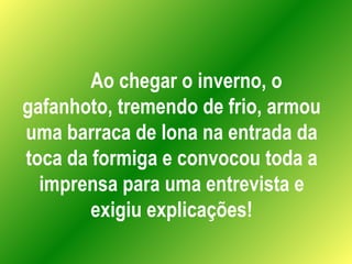 Ao chegar o inverno, o gafanhoto, tremendo de frio, armou uma barraca de lona na entrada da toca da formiga e convocou tod...