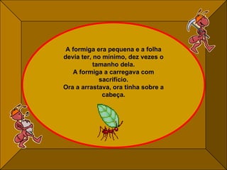 A formiga era pequena e a folha devia ter, no mínimo, dez vezes o tamanho dela. A formiga a carregava com sacrifício. Ora a arrastava, ora tinha sobre a cabeça. 