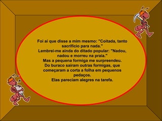 Foi aí que disse a mim mesmo: "Coitada, tanto sacrifício para nada." Lembrei-me ainda do ditado popular: "Nadou, nadou e morreu na praia." Mas a pequena formiga me surpreendeu. Do buraco saíram outras formigas, que começaram a corta a folha em pequenos pedaços. Elas pareciam alegres na tarefa. 