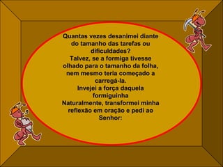 Quantas vezes desanimei diante do tamanho das tarefas ou dificuldades? Talvez, se a formiga tivesse olhado para o tamanho da folha, nem mesmo teria começado a carregá-la. Invejei a força daquela formiguinha Naturalmente, transformei minha reflexão em oração e pedi ao Senhor: 