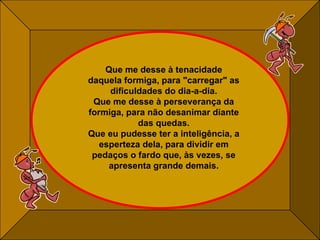 Que me desse à tenacidade daquela formiga, para "carregar" as dificuldades do dia-a-dia. Que me desse à perseverança da formiga, para não desanimar diante das quedas. Que eu pudesse ter a inteligência, a esperteza dela, para dividir em pedaços o fardo que, às vezes, se apresenta grande demais. 