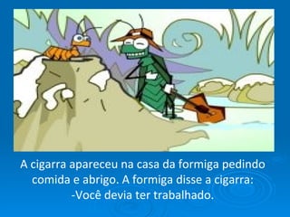 A cigarra apareceu na casa da formiga pedindo comida e abrigo. A formiga disse a cigarra: -Você devia ter trabalhado. 