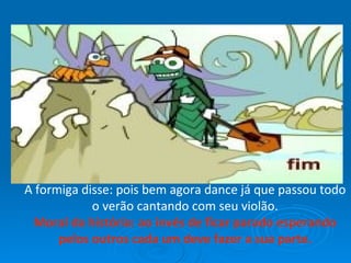 A formiga disse: pois bem agora dance já que passou todo o verão cantando com seu violão. Moral da história: ao invés de ficar parado esperando pelos outros cada um deve fazer a sua parte. 