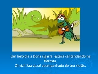 Um belo dia a Dona cigarra  estava cantarolando na floresta. Zii-zizi! Zaa-zaza! acompanhado de seu violão. 