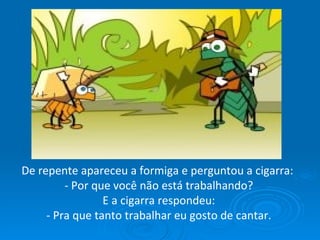 De repente apareceu a formiga e perguntou a cigarra:  - Por que você não está trabalhando? E a cigarra respondeu:  - Pra que tanto trabalhar eu gosto de cantar. 