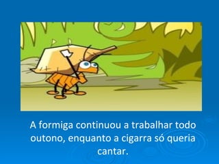 A formiga continuou a trabalhar todo outono, enquanto a cigarra só queria cantar. 