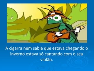 A cigarra nem sabia que estava chegando o inverno estava só cantando com o seu violão. 