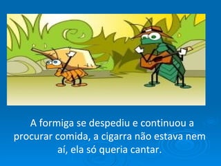    A formiga se despediu e continuou a procurar comida, a cigarra não estava nem aí, ela só queria cantar. 