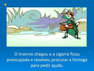 O inverno chegou e a cigarra ficou preocupada e resolveu procurar a formiga para pedir ajuda. 