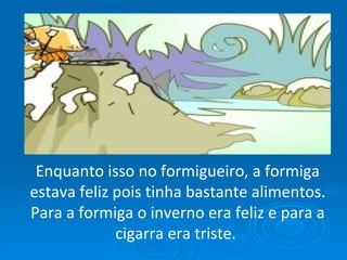 Enquanto isso no formigueiro, a formiga estava feliz pois tinha bastante alimentos. Para a formiga o inverno era feliz e para a cigarra era triste.  