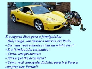E a cigarra disse para a formiguinha: Olá, amiga, vou passar o inverno em Paris. - Será que você poderia cuidar da minha toca? - E a formiguinha respondeu: - Claro, sem problemas! - Mas o que lhe aconteceu? - Como você conseguiu dinheiro para ir à Paris e comprar esta Ferrari? 