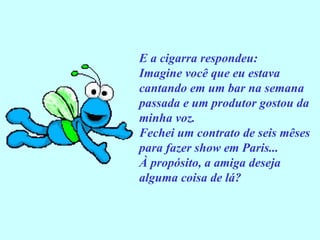E a cigarra respondeu: Imagine você que eu estava cantando em um bar na semana passada e um produtor gostou da minha voz. Fechei um contrato de seis mêses para fazer show em Paris... À propósito, a amiga deseja alguma coisa de lá? 