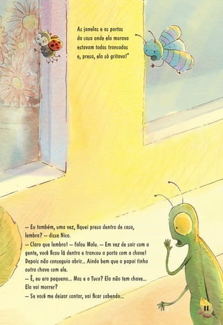 11111111111111111111111111111111111111111111111111111111111111111111111111111111111111111111111111111111111111111111111111111111111111111
As janelas e as portas
da casa onde ela morava
estavam todas trancadas
e, presa, ela só gritava!”
– Eu também, uma vez, ﬁquei preso dentro de casa,
lembra? – disse Nico.
– Claro que lembro! – falou Malu. – Em vez de sair com a
gente, você ﬁcou lá dentro e trancou a porta com a chave!
Depois não conseguia abrir... Ainda bem que o papai tinha
outra chave com ele.
– É, eu era pequeno... Mas e a Tuca? Ela não tem chave...
Ela vai morrer?
– Se você me deixar contar, vai ﬁcar sabendo...
 