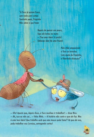1311131313333131331333113313113131331131333131111111311311113133331313133311313331333133131313313133131313313313131313131313131331131313113131313313333331111111311111
Pelo chão empoeirado
a Tuca se arrastou.
Com ajuda de Fiapinha,
a liberdade alcançou!”
Depois de pensar um pouco,
logo ela bateu na testa:
– Tive uma ideia! A porta!
Embaixo dela há uma fresta!
“A Tuca já estava fraca,
sem nada para comer.
Sentindo pena, Fiapinha
Não sabia o que fazer
– Ufa! Aposto que, depois disso, a Tuca resolveu ir trabalhar! – disse Nico.
– Ah, isso eu não sei... – falou Malu. – A história não conta o que ela fez. Mas
é uma boa ideia! Que trabalho será que uma mosca pode fazer? Já que ela voa,
pode trabalhar nos Correios, entregando cartas!
 