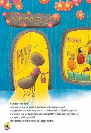 141414141414111444411444141144141444141414141441141444444444144144144444414444141414141411141141444114444441444141441414114414144114144414441414414144414141144414444444444
Nico teve outra ideia:
– Já que ela tem um monte de perninhas, podia vender sapato!
– A centopeia tem muito mais pernas! – lembrou Malu. – Já sei! A centopeia
é a dona da loja e a Tuca arranja um emprego lá! Vou fazer estes versinhos pra
completar a história, duvida?
Malu pensou por alguns instantes e depois recitou:
 