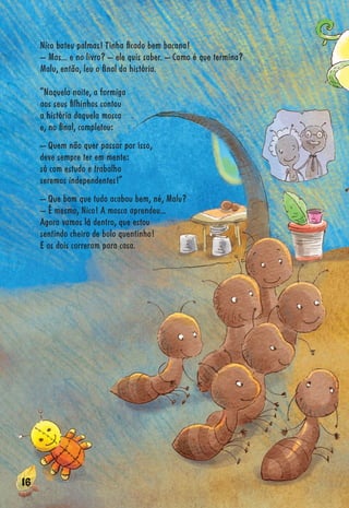 16161611161616666116166616616161616161161666116666666161661666666616666166161166111116166661666161616166166116616161661616661661666661666161166661166666616666666666666
Nico bateu palmas! Tinha ﬁcado bem bacana!
– Mas... e no livro? – ele quis saber. – Como é que termina?
Malu, então, leu o ﬁnal da história.
“Naquela noite, a formiga
aos seus ﬁlhinhos contou
a história daquela mosca
e, no ﬁnal, completou:
– Quem não quer passar por isso,
deve sempre ter em mente:
só com estudo e trabalho
seremos independentes!”
– Que bom que tudo acabou bem, né, Malu?
– É mesmo, Nico! A mosca aprendeu...
Agora vamos lá dentro, que estou
sentindo cheiro de bolo quentinho!
E os dois correram para casa.
 