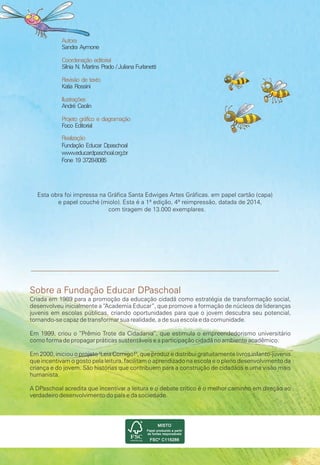 Sobre a Fundação Educar DPaschoal
Esta obra foi impressa na Gráfica Santa Edwiges Artes Gráficas. em papel cartão (capa)
e papel couché (miolo). Esta é a 1ª edição, 4ª reimpressão, datada de 2014,
com tiragem de 13.000 exemplares.
Criada em 1989 para a promoção da educação cidadã como estratégia de transformação social,
desenvolveu inicialmente a “Academia Educar”, que promove a formação de núcleos de lideranças
juvenis em escolas públicas, criando oportunidades para que o jovem descubra seu potencial,
tornando-se capaz de transformar sua realidade, a de sua escola e da comunidade.
Em 1999, criou o “Prêmio Trote da Cidadania”, que estimula o empreendedorismo universitário
como forma de propagar práticas sustentáveis e a participação cidadã no ambiente acadêmico.
Em 2000, iniciou o projeto "Leia Comigo!", que produz e distribui gratuitamente livros infanto-juvenis
que incentivam o gosto pela leitura, facilitam o aprendizado na escola e o pleno desenvolvimento da
criança e do jovem. São histórias que contribuem para a construção de cidadãos e uma visão mais
humanista.
A DPaschoal acredita que incentivar a leitura e o debate crítico é o melhor caminho em direção ao
verdadeiro desenvolvimento do país e da sociedade.
Autora
Sandra Aymone
Coordenação editorial
Sílnia N. Martins Prado / Juliana Furlanetti
Revisão de texto
Katia Rossini
Ilustrações
André Ceolin
Projeto gráfico e diagramação
Foco Editorial
Realização
Fundação Educar Dpaschoal
www.educardpaschoal.org.br
Fone 19 3728-8085
 