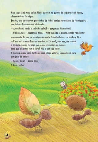222222222222222222222222222222222222222222222222222222222222222222222222222222222222222222222222222222222
Nico e sua irmã mais velha, Malu, estavam no quintal da chácara do vô Pedro,
observando as formigas.
Em ﬁla, elas carregavam pedacinhos de folhas verdes para dentro do formigueiro,
que tinha a forma de um minivulcão.
– A que horas acaba o trabalho delas? – perguntou Nico à irmã.
– Não sei, não! – respondeu Malu. – Acho que elas só param quando vão dormir!
– A mamãe diz que as formigas são muito trabalhadeiras... – lembrou Nico.
– É mesmo! – recordou-se a menina. – E o vovô, uma vez, me contou
a história de uma formiga que conversava com uma mosca...
Será que ele ainda tem o livro? Vou lá ver e já trago!
A menina correu para dentro da casa e logo voltava, trazendo um livro
com jeito de antigo.
– Conta, Malu! – pediu Nico.
E Malu contou.
 