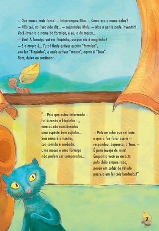 77777777777777777777777777777777777777777777777777777777777777777777777777777777777777777777777777
“– Pelo que estou informada –
foi dizendo a Fiapinha –,
moscas são consideradas
uma espécie bem sujinha...
Sua cama é a lixeira,
sua comida é roubada.
Uma mosca e uma formiga
não podem ser comparadas...
– Pois eu acho que sei bem
o que a faz falar assim –
respondeu, depressa, a Tuca. –
É pura inveja de mim!
Enquanto você se arrasta
pelo chão empoeirado,
pouso em sofás de veludo
passeio em lençóis bordados!”
– Que mosca mais tonta! – interrompeu Nico. – Como era o nome delas?
– Não sei, no livro não diz... – respondeu Malu. – Mas a gente pode inventar!
Você inventa o nome da formiga, e eu, o da mosca...
– Eba! A formiga vai ser Fiapinha, porque ela é magrinha!
– E a mosca é... Tuca! Onde estiver escrito “formiga”,
vou ler “Fiapinha”, e onde estiver “mosca”, agora é “Tuca”.
Bom, deixa eu continuar...
 