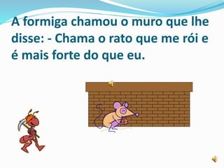 A formiga chamou o muro que lhe
disse: - Chama o rato que me rói e
é mais forte do que eu.
 