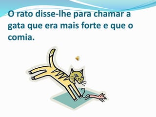 O rato disse-lhe para chamar a
gata que era mais forte e que o
comia.
 