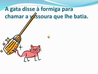 A gata disse à formiga para
chamar a vassoura que lhe batia.
 