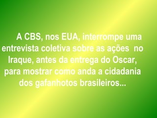 A CBS, nos EUA, interrompe uma
entrevista coletiva sobre as ações no
Iraque, antes da entrega do Oscar,
para mostrar como anda a cidadania
dos gafanhotos brasileiros...
 