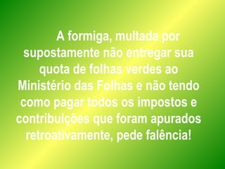 A formiga, multada por
supostamente não entregar sua
quota de folhas verdes ao
Ministério das Folhas e não tendo
como pagar todos os impostos e
contribuições que foram apurados
retroativamente, pede falência!
 