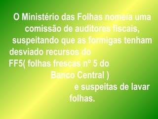 O Ministério das Folhas nomeia uma
comissão de auditores fiscais,
suspeitando que as formigas tenham
desviado recursos do
FF5( folhas frescas nº 5 do
Banco Central )
e suspeitas de lavar
folhas.
 