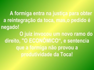 A formiga entra na justiça para obter
a reintegração da toca, mas,o pedido é
negado!
O juiz invocou um novo ramo do
direito, "O ECONÔMICO“, e sentencia
que a formiga não provou a
produtividade da Toca!
 