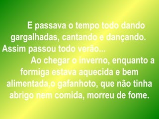 E passava o tempo todo dando
gargalhadas, cantando e dançando.
Assim passou todo verão...
Ao chegar o inverno, enquanto a
formiga estava aquecida e bem
alimentada,o gafanhoto, que não tinha
abrigo nem comida, morreu de fome.
 