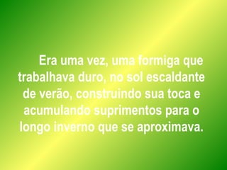 Era uma vez, uma formiga que
trabalhava duro, no sol escaldante
de verão, construindo sua toca e
acumulando suprimentos para o
longo inverno que se aproximava.
 