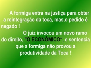 A formiga entra na justiça para obter a reintegração da toca, mas,o pedido é negado !  O juiz invocou um novo ramo do direito,  "O ECONÔMICO“,  e sentencia que a formiga não provou a produtividade da Toca ! 