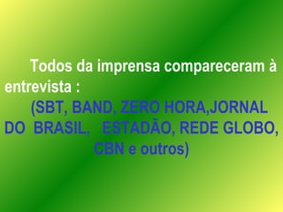 Todos da imprensa compareceram à entrevista :  (SBT, BAND, ZERO HORA,JORNAL DO  BRASIL,  ESTADÃO, REDE GLOBO, CBN e outros) 