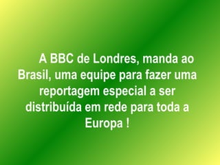 A BBC de Londres, manda ao Brasil, uma equipe para fazer uma reportagem especial a ser distribuída em rede para toda a Europa ! 
