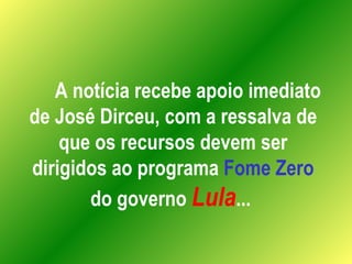 A notícia recebe apoio imediato de José Dirceu, com a ressalva de que os recursos devem ser dirigidos ao programa  Fome Zero  do governo  Lula ...  