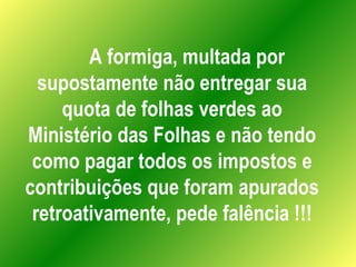 A formiga, multada por supostamente não entregar sua quota de folhas verdes ao Ministério das Folhas e não tendo como pagar todos os impostos e contribuições que foram apurados retroativamente, pede falência !!! 