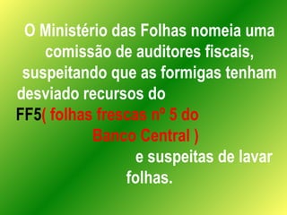 O Ministério das Folhas nomeia uma comissão de auditores fiscais, suspeitando que as formigas tenham desviado recursos do  FF5 ( folhas frescas nº 5 do  Banco Central )   e suspeitas de lavar folhas. 