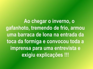 Ao chegar o inverno, o gafanhoto, tremendo de frio, armou uma barraca de lona na entrada da toca da formiga e convocou toda a imprensa para uma entrevista e exigiu explicações !!! 