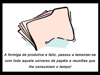 A formiga de produtiva e feliz, passou a lamentar-se
com todo aquele universo de papéis e reuniões que
lhe consumiam o tempo!
 