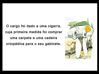 O cargo foi dado a uma cigarra,
cuja primeira medida foi comprar
uma carpete e uma cadeira
ortopédica para o seu gabinete.
 