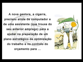 A nova gestora, a cigarra,
precisou ainda de computador e
de uma assistente (que trouxe do
seu anterior emprego) para a
ajudar na preparação de um
plano estratégico de optimização
do trabalho e no controlo do
orçamento para ...
 
