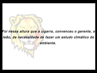 Foi nessa altura que a cigarra, convenceu o gerente, o
leão, da necessidade de fazer um estudo climático do
ambiente.
 